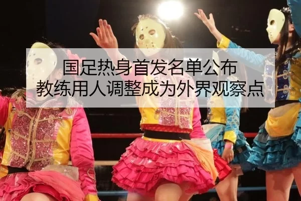 国足热身首发名单公布 教练用人调整成为外界观察点