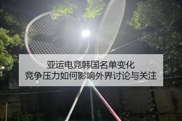 亚运电竞韩国名单变化 竞争压力如何影响外界讨论与关注（JIUYOU）